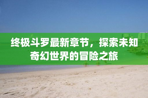 终极斗罗最新章节，探索未知奇幻世界的冒险之旅
