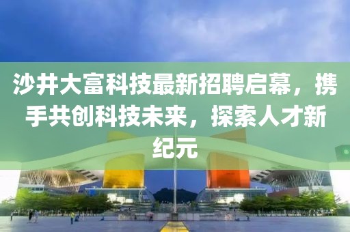 沙井大富科技最新招聘启幕，携手共创科技未来，探索人才新纪元