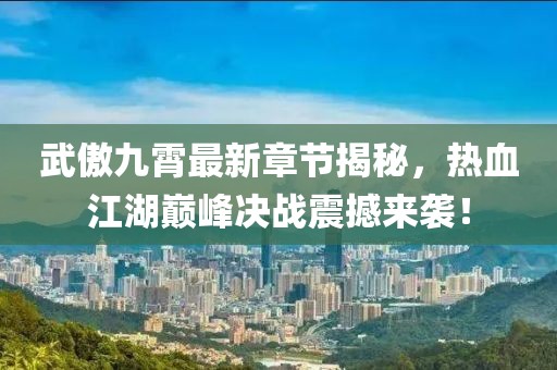 武傲九霄最新章节揭秘，热血江湖巅峰决战震撼来袭！