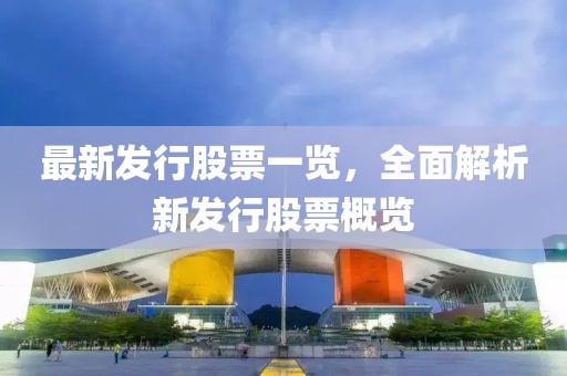 最新发行股票一览，全面解析新发行股票概览
