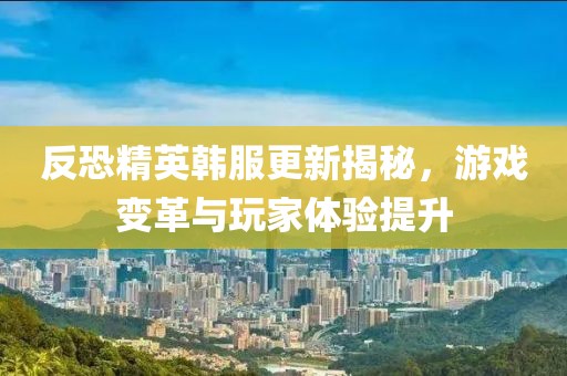 反恐精英韩服更新揭秘，游戏变革与玩家体验提升