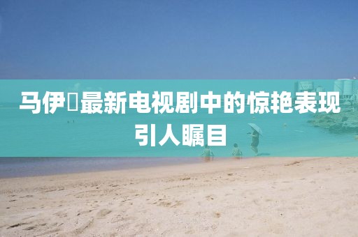 马伊琍最新电视剧中的惊艳表现引人瞩目