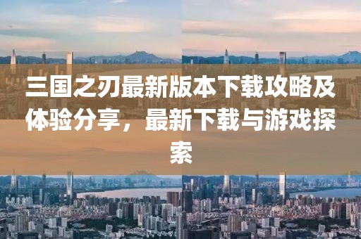 三国之刃最新版本下载攻略及体验分享，最新下载与游戏探索