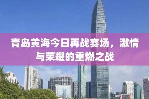 青岛黄海今日再战赛场，激情与荣耀的重燃之战