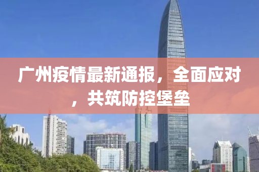 广州疫情最新通报，全面应对，共筑防控堡垒