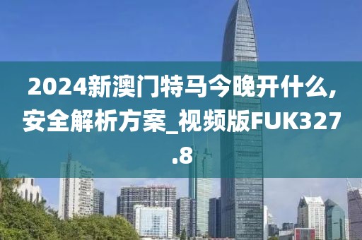 2024新澳门特马今晚开什么,安全解析方案_视频版FUK327.8