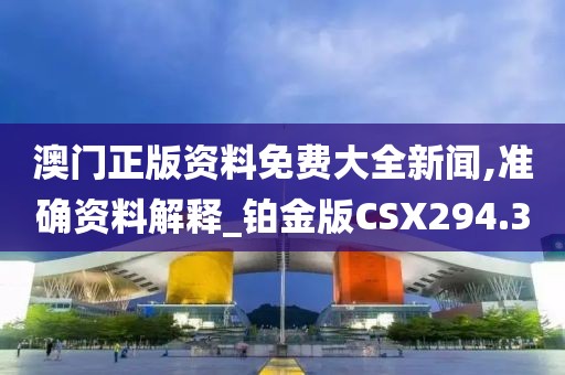 澳门正版资料免费大全新闻,准确资料解释_铂金版CSX294.3