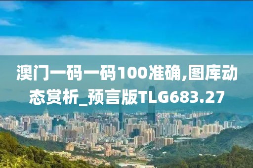 澳门一码一码100准确,图库动态赏析_预言版TLG683.27