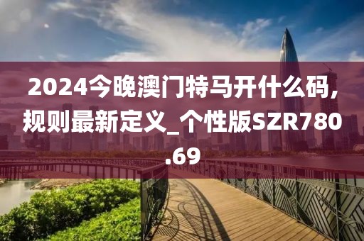 2024今晚澳门特马开什么码,规则最新定义_个性版SZR780.69