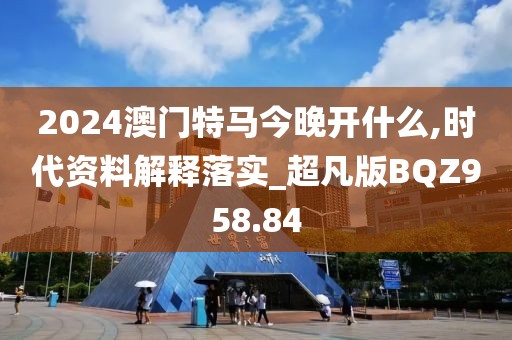 2024澳门特马今晚开什么,时代资料解释落实_超凡版BQZ958.84