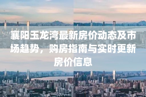 襄阳玉龙湾最新房价动态及市场趋势，购房指南与实时更新房价信息