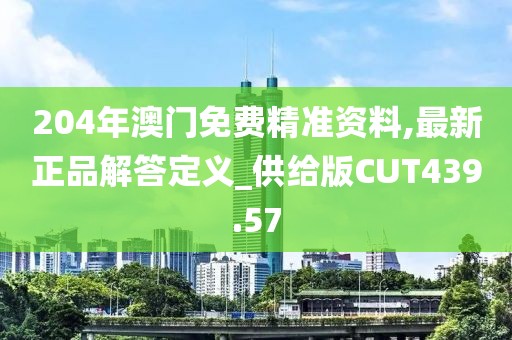 204年澳门免费精准资料,最新正品解答定义_供给版CUT439.57