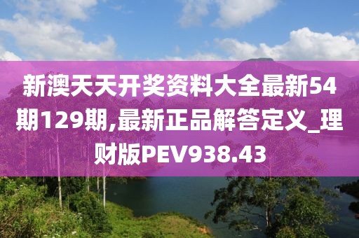 新澳天天开奖资料大全最新54期129期,最新正品解答定义_理财版PEV938.43