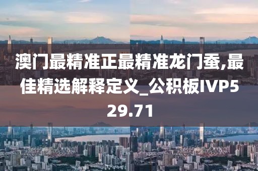 澳门最精准正最精准龙门蚕,最佳精选解释定义_公积板IVP529.71