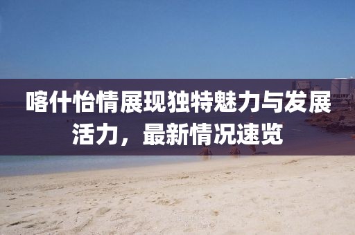 喀什怡情展现独特魅力与发展活力，最新情况速览