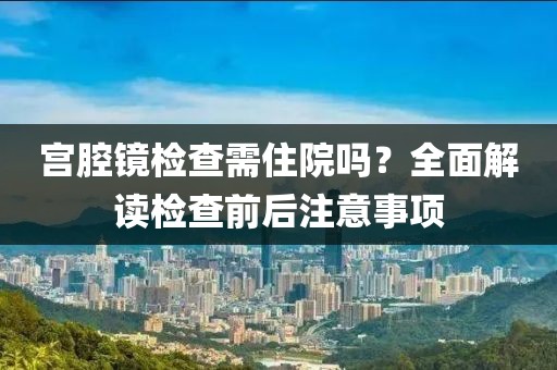 宫腔镜检查需住院吗？全面解读检查前后注意事项