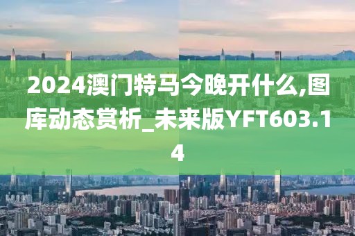 2024澳门特马今晚开什么,图库动态赏析_未来版YFT603.14
