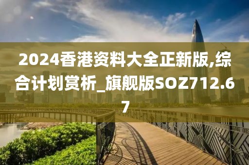 2024香港资料大全正新版,综合计划赏析_旗舰版SOZ712.67