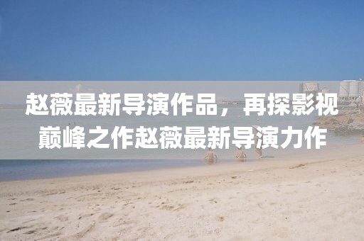 赵薇最新导演作品，再探影视巅峰之作赵薇最新导演力作