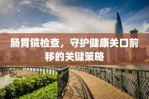肠胃镜检查，守护健康关口前移的关键策略