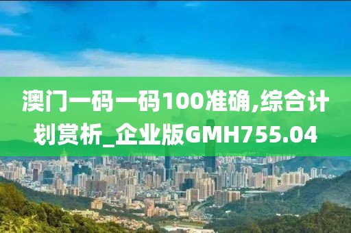 澳门一码一码100准确,综合计划赏析_企业版GMH755.04