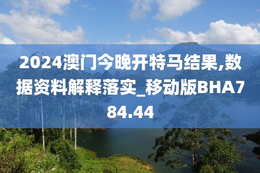 2024澳门今晚开特马结果,数据资料解释落实_移动版BHA784.44