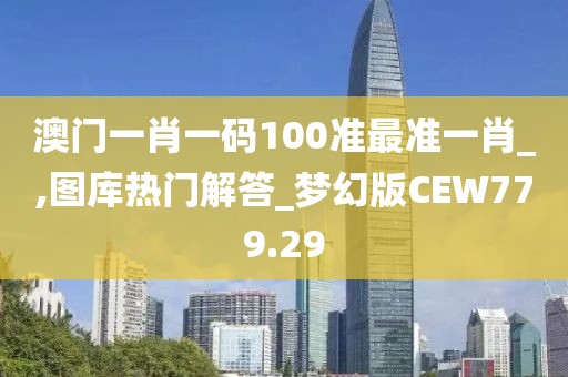 澳门一肖一码100准最准一肖_,图库热门解答_梦幻版CEW779.29