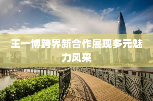 王一博跨界新合作展现多元魅力风采