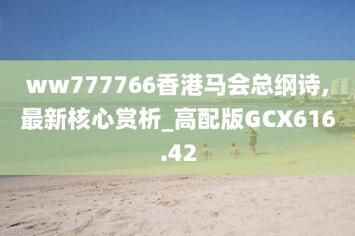 ww777766香港马会总纲诗,最新核心赏析_高配版GCX616.42