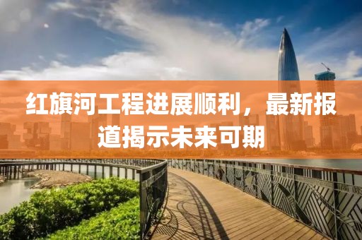 红旗河工程进展顺利，最新报道揭示未来可期