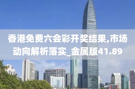 香港免费六会彩开奖结果,市场动向解析落实_金属版41.89