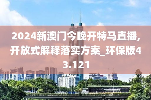 2024新澳门今晚开特马直播,开放式解释落实方案_环保版43.121