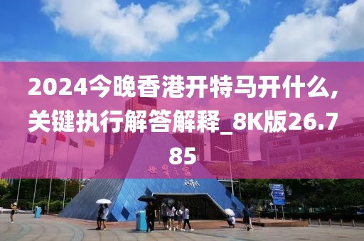 2024今晚香港开特马开什么,关键执行解答解释_8K版26.785