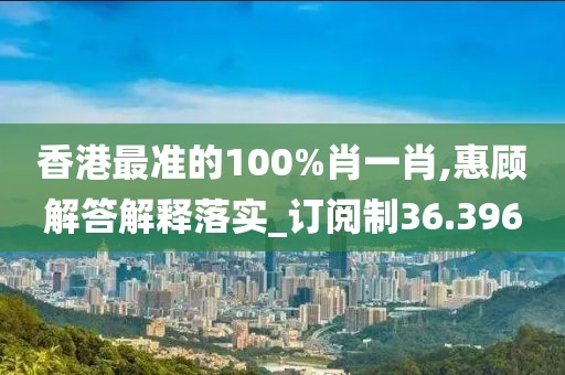 香港最准的100%肖一肖,惠顾解答解释落实_订阅制36.396