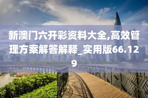新澳门六开彩资料大全,高效管理方案解答解释_实用版66.129