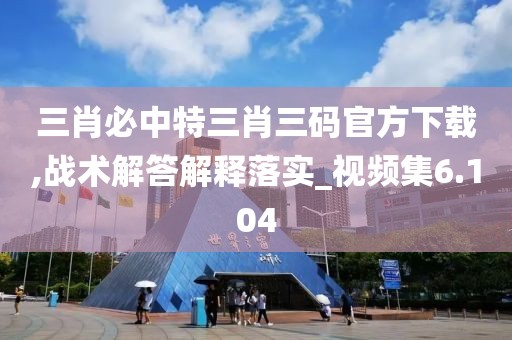 三肖必中特三肖三码官方下载,战术解答解释落实_视频集6.104