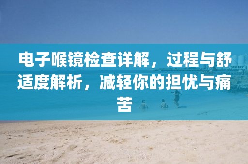 电子喉镜检查详解，过程与舒适度解析，减轻你的担忧与痛苦