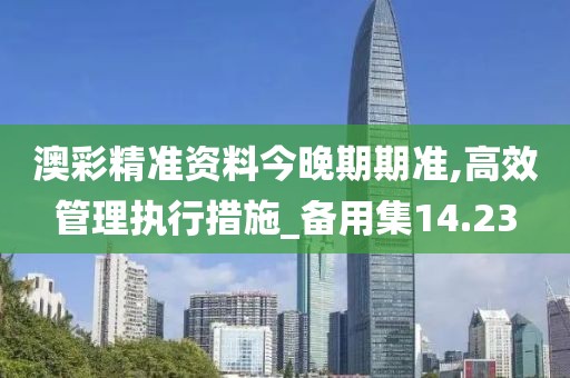 澳彩精准资料今晚期期准,高效管理执行措施_备用集14.23