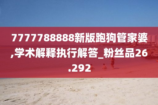 7777788888新版跑狗管家婆,学术解释执行解答_粉丝品26.292