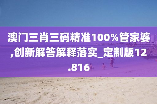 澳门三肖三码精准100%管家婆,创新解答解释落实_定制版12.816
