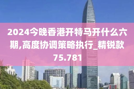 2024今晚香港开特马开什么六期,高度协调策略执行_精锐款75.781