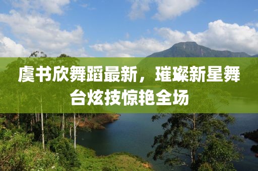 虞书欣舞蹈最新，璀璨新星舞台炫技惊艳全场