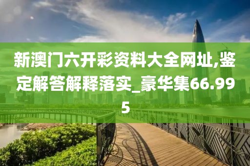 新澳门六开彩资料大全网址,鉴定解答解释落实_豪华集66.995