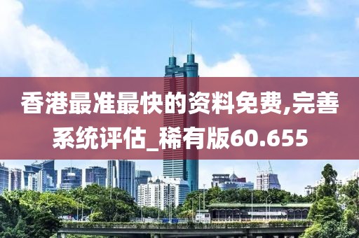 香港最准最快的资料免费,完善系统评估_稀有版60.655