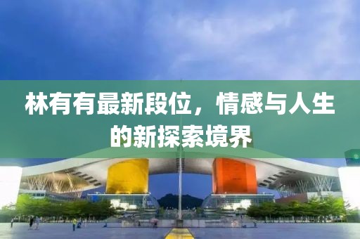 林有有最新段位，情感与人生的新探索境界