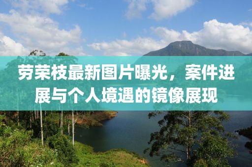 劳荣枝最新图片曝光，案件进展与个人境遇的镜像展现