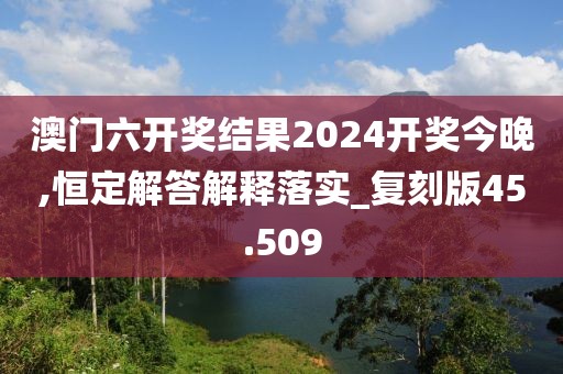 澳门六开奖结果2024开奖今晚,恒定解答解释落实_复刻版45.509