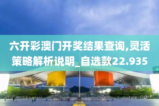 六开彩澳门开奖结果查询,灵活策略解析说明_自选款22.935