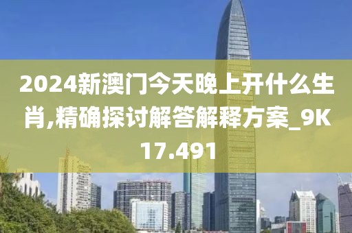 2024新澳门今天晚上开什么生肖,精确探讨解答解释方案_9K17.491