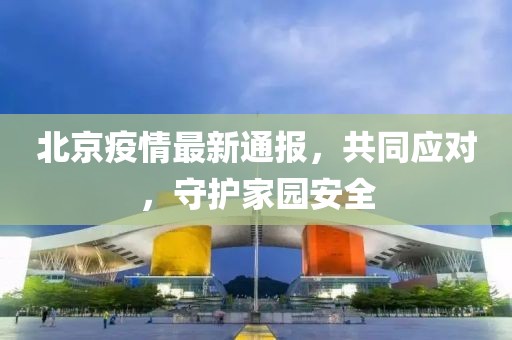 北京疫情最新通报，共同应对，守护家园安全